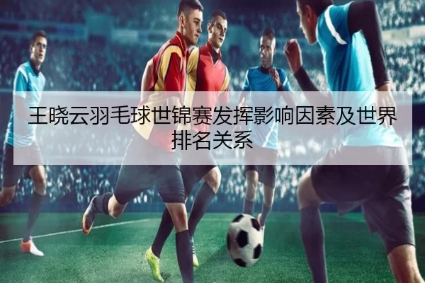 王晓云羽毛球世锦赛发挥影响因素及世界排名关系